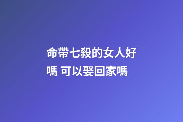 命帶七殺的女人好嗎 可以娶回家嗎